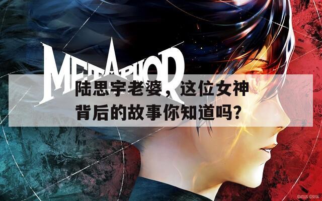 陆思宇老婆，这位女神背后的故事你知道吗？