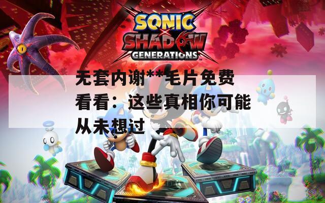 无套内谢**毛片免费看看：这些真相你可能从未想过