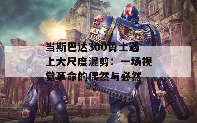 当斯巴达300勇士遇上大尺度混剪：一场视觉革命的偶然与必然