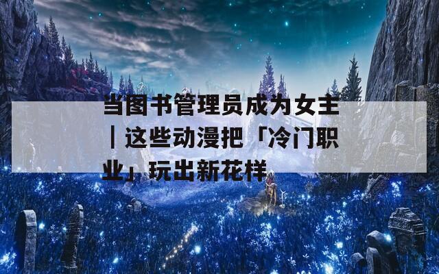 当图书管理员成为女主｜这些动漫把「冷门职业」玩出新花样