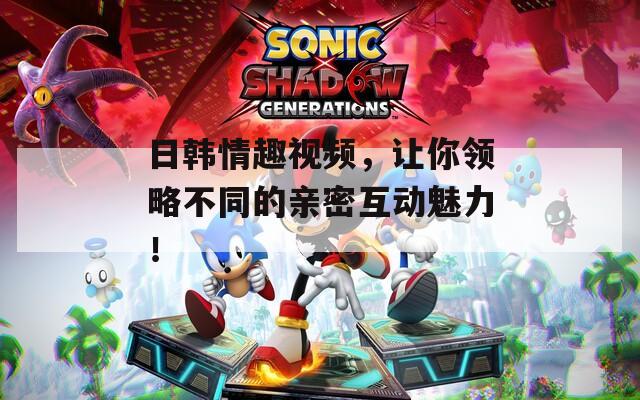 日韩情趣视频，让你领略不同的亲密互动魅力！