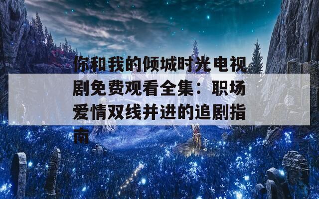 你和我的倾城时光电视剧免费观看全集：职场爱情双线并进的追剧指南