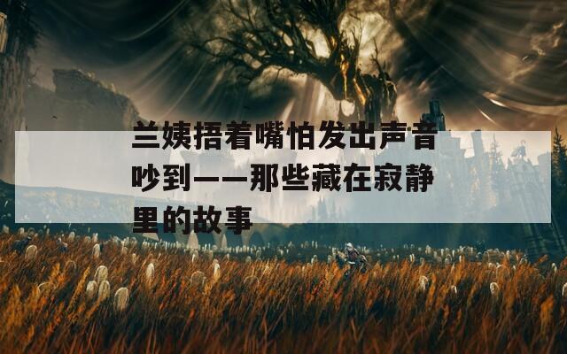 兰姨捂着嘴怕发出声音吵到——那些藏在寂静里的故事